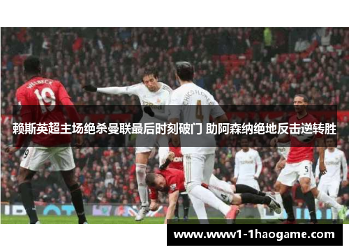 赖斯英超主场绝杀曼联最后时刻破门 助阿森纳绝地反击逆转胜