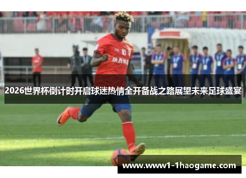 2026世界杯倒计时开启球迷热情全开备战之路展望未来足球盛宴